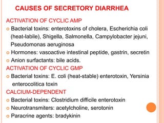 CAUSES OF SECRETORY DIARRHEA
ACTIVATION OF CYCLIC AMP
 Bacterial toxins: enterotoxins of cholera, Escherichia coli
(heat-labile), Shigella, Salmonella, Campylobacter jejuni,
Pseudomonas aeruginosa
 Hormones: vasoactive intestinal peptide, gastrin, secretin
 Anion surfactants: bile acids.
ACTIVATION OF CYCLIC GMP
 Bacterial toxins: E. coli (heat-stable) enterotoxin, Yersinia
enterocolitica toxin
CALCIUM-DEPENDENT
 Bacterial toxins: Clostridium difficile enterotoxin
 Neurotransmiters: acetylcholine, serotonin
 Paracrine agents: bradykinin
 