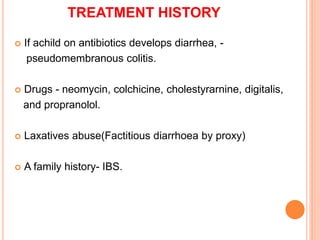 TREATMENT HISTORY
 If achild on antibiotics develops diarrhea, -
pseudomembranous colitis.
 Drugs - neomycin, colchicine, cholestyrarnine, digitalis,
and propranolol.
 Laxatives abuse(Factitious diarrhoea by proxy)
 A family history- IBS.
 