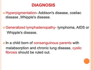 DIAGNOSIS
 Hyperpigmentation- Addison's disease, coeliac
disease ,Whipple's disease.
 Generalized lymphadenopathy- lymphoma, AIDS or
Whipple's disease.
 In a child born of consanguinous parents with
malabsorption and chronic lung disease, cystic
fibrosis should be ruled out.
 