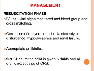 MANAGEMENT
RESUSCITATION PHASE
 IV line , vital signs monitored and blood group and
cross matching.
 Correction of dehydration, shock, electrolyte
disturbance, hypoglycaemia and renal failure.
 Appropriate antibiotics.
 first 24 hours the child is given iv fluids and nil
orally, except sips of ORS.
 
