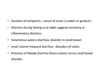 • Duration of symptoms , nature of onset ( sudden or gradual )
• Diarrhea during fasting or at night suggests secretory or
inflammatory diarrhea .
• Voluminous watery diarrhea- disorder in small bowel.
• small volume frequent diarrhea - disorders of colon.
• Presence of bloody diarrhea favors colonic versus small bowel
disorder.
 