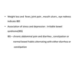 • Weight loss and fever, joint pain , mouth ulcers , eye redness
indicate IBD
• Association of stress and depression : Irritable bowel
syndrome(IBS)
IBS – chronic abdominal pain and diarrhea , constipation or
normal bowel habits alternating with either diarrhea or
constipation
 