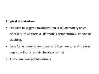 Physical examination
• Features to suggest malabsorption or inflammatory bowel
disease such as anemia , dermatitis herpetiformis , edema or
clubbing.
• Look for autonomic neuropathy, collagen vascular disease in
pupils , orthostasis, skin, hands or joints?
• Abdominal mass or tenderness
 