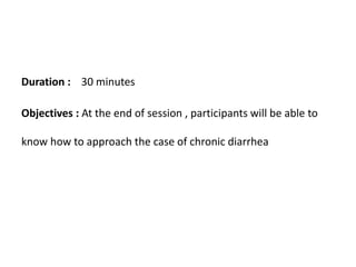 Duration : 30 minutes
Objectives : At the end of session , participants will be able to
know how to approach the case of chronic diarrhea
 