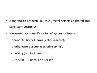 • Abnormalities of rectal mucosa , rectal defects or altered anal
sphincter functions?
• Mucocutaneous manifestation of systemic disease:
- dermatitis herpetifomis ( celiac disease),
- erythema nodusum ( ulcerative colitis),
- flushing (carcinoid) or
-ulcers for IBD or celiac disease?
 