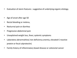 • Evaluation of alarm features : suggestive of underlying organic etiology.
• Age of onset after age 50
• Rectal bleeding or melena,
• Nocturnal pain or diarrhea
• Progressive abdominal pain
• Unexplained weight loss, fever, systemic symptoms
• Laboratory abnormalities( iron deficiency anemia, elevated C-reactive
protein or fecal calprotectin)
• Family history of inflammatory bowel disease or colorectal cancer
 