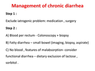 Management of chronic diarrhea
Step 1 :
Exclude iatrogenic problem: medication , surgery
Step 2 :
A) Blood per rectum - Colonoscopy + biopsy
B) Fatty diarrhea – small bowel (imaging, biopsy, aspirate)
C) No blood , features of malabsorption- consider
functional diarrhea – dietary exclusion of lactose ,
sorbitol .
 