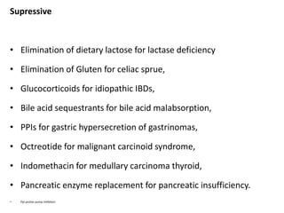 Supressive
• Elimination of dietary lactose for lactase deficiency
• Elimination of Gluten for celiac sprue,
• Glucocorticoids for idiopathic IBDs,
• Bile acid sequestrants for bile acid malabsorption,
• PPIs for gastric hypersecretion of gastrinomas,
• Octreotide for malignant carcinoid syndrome,
• Indomethacin for medullary carcinoma thyroid,
• Pancreatic enzyme replacement for pancreatic insufficiency.
• Ppi-proton pump inhibitors
 