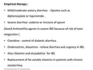 Empirical therapy :
• Mild/moderate watery diarrhea - Opiates such as
diphenoxylate or loperamide .
• Severe diarrhea- codeine or tincture of opium
(Avoid Antimotility agents in severe IBD because of risk of toxic
megacolon )
• Clonidine- control of diabetic diarrhea .
• Ondensetron, Alosetron - relieve diarrhea and urgency in IBS.
• Also rifaximin and eluxadoline for IBS
• Replacement of fat soluble vitamins in patients with chronic
steatorrhea.
IBD-inflamatory bowel disease , IBS- irritable bowel syndrome
 