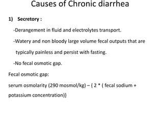 Causes of Chronic diarrhea
1) Secretory :
-Derangement in fluid and electrolytes transport.
-Watery and non bloody large volume fecal outputs that are
typically painless and persist with fasting.
-No fecal osmotic gap.
Fecal osmotic gap:
serum osmolarity (290 mosmol/kg) – { 2 * ( fecal sodium +
potassium concentration)}
 