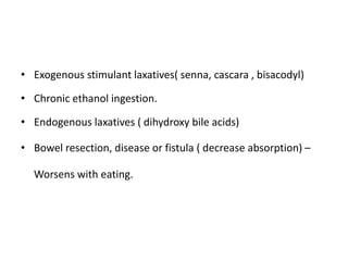 • Exogenous stimulant laxatives( senna, cascara , bisacodyl)
• Chronic ethanol ingestion.
• Endogenous laxatives ( dihydroxy bile acids)
• Bowel resection, disease or fistula ( decrease absorption) –
Worsens with eating.
 
