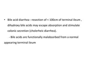 • Bile acid diarrhea : resection of < 100cm of terminal ileum ,
dihydroxy bile acids may escape absorption and stimulate
colonic secretion (cholerheic diarrhea).
- Bile acids are functionally malabsorbed from a normal
appearing terminal ileum
 