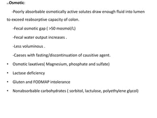 2 ) Osmotic:
-Poorly absorbable osmotically active solutes draw enough fluid into lumen
to exceed reabsorptive capacity of colon.
-Fecal osmotic gap ( >50 mosmol/L)
-Fecal water output increases .
-Less voluminous .
-Caeses with fasting/discontinuation of causitive agent.
• Osmotic laxatives( Magnesium, phosphate and sulfate)
• Lactase deficiency
• Gluten and FODMAP intolerance
• Nonabsorbable carbohydrates ( sorbitol, lactulose, polyethylene glycol)
 