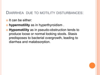 DIARRHEA DUE TO MOTILITY DISTURBANCES:
 It can be either:
 hypermotility as in hyperthyroidism .
 Hypomotility as in pseudo-obstruction tends to
produce loose or normal looking stools. Stasis
predisposes to bacterial overgrowth, leading to
diarrhea and malabsorption.
 