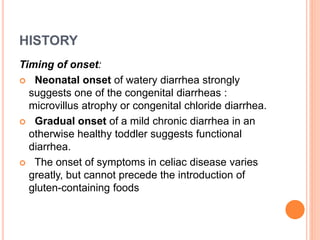 HISTORY
Timing of onset:
 Neonatal onset of watery diarrhea strongly
suggests one of the congenital diarrheas :
microvillus atrophy or congenital chloride diarrhea.
 Gradual onset of a mild chronic diarrhea in an
otherwise healthy toddler suggests functional
diarrhea.
 The onset of symptoms in celiac disease varies
greatly, but cannot precede the introduction of
gluten-containing foods
 