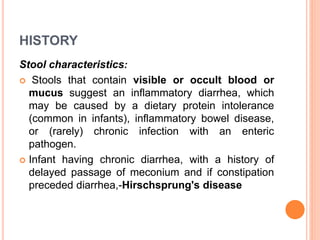HISTORY
Stool characteristics:
 Stools that contain visible or occult blood or
mucus suggest an inflammatory diarrhea, which
may be caused by a dietary protein intolerance
(common in infants), inflammatory bowel disease,
or (rarely) chronic infection with an enteric
pathogen.
 Infant having chronic diarrhea, with a history of
delayed passage of meconium and if constipation
preceded diarrhea,-Hirschsprung's disease
 
