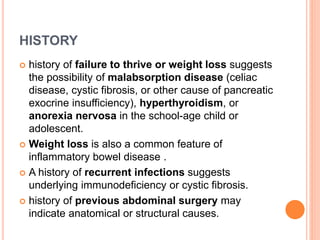 HISTORY
 history of failure to thrive or weight loss suggests
the possibility of malabsorption disease (celiac
disease, cystic fibrosis, or other cause of pancreatic
exocrine insufficiency), hyperthyroidism, or
anorexia nervosa in the school-age child or
adolescent.
 Weight loss is also a common feature of
inflammatory bowel disease .
 A history of recurrent infections suggests
underlying immunodeficiency or cystic fibrosis.
 history of previous abdominal surgery may
indicate anatomical or structural causes.
 