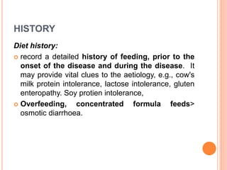 HISTORY
Diet history:
 record a detailed history of feeding, prior to the
onset of the disease and during the disease. It
may provide vital clues to the aetiology, e.g., cow's
milk protein intolerance, lactose intolerance, gluten
enteropathy. Soy protien intolerance,
 Overfeeding, concentrated formula feeds>
osmotic diarrhoea.
 