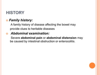 HISTORY
 Family history:
A family history of disease affecting the bowel may
provide clues to heritable diseases
 Abdominal examination:
Severe abdominal pain or abdominal distension may
be caused by intestinal obstruction or enterocolitis.
 