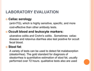 LABORATORY EVALUATION
 Celiac serology
(anti-tTG), which is highly sensitive, specific, and more
cost-effective than other antibody tests.
 Occult blood and leukocyte markers:
ulcerative colitis and Crohn's colitis . Sometimes celiac
disease and rotavirus diarrhea also test positive for occult
fecal blood.
 Stool fat:
A variety of tests can be used to detect fat malabsorption
(steatorrhea). The gold standard for diagnosis of
steatorrhea is quantitative estimation of stool fat, usually
performed over 72 hours. qualitative tests also are used
 