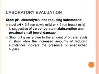 LABORATORY EVALUATION
Stool pH, electrolytes, and reducing substances:
 stool pH < 5.5 (on cow's milk) or < 5 (on breast milk)
is suggestive of carbohydrate malabsorption and
proximal small bowel damage.
 Stool pH gives a clue to the amount of organic acids
in stool while the increased amounts of reducing
substances indicate the presence of unabsorbed
sugars.
 