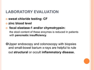 LABORATORY EVALUATION
 sweat chloride testing: CF
 zinc blood level
 fecal elastase-1 and/or chymotrypsin:
the stool content of these enzymes is reduced in patients
with pancreatic insufficiency.
Upper endoscopy and colonoscopy with biopsies
and small-bowel barium x-rays are helpful to rule
out structural or occult inflammatory disease.
 