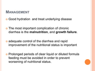 MANAGEMENT
 Good hydration and treat underlying disease
 The most important complication of chronic
diarrhea is the malnutrition, and growth failure.
 adequate control of the diarrhea and rapid
improvement of the nutritional status is important
 Prolonged periods of clear liquid or diluted formula
feeding must be avoided in order to prevent
worsening of nutritional status.
 