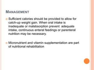 MANAGEMENT
 Sufficient calories should be provided to allow for
catch-up weight gain. When oral intake is
inadequate or malabsorption prevent adequate
intake, continuous enteral feedings or parenteral
nutrition may be necessary.
 Micronutrient and vitamin supplementation are part
of nutritional rehabilitation
 
