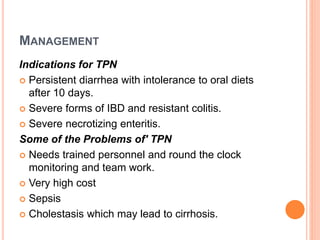 MANAGEMENT
Indications for TPN
 Persistent diarrhea with intolerance to oral diets
after 10 days.
 Severe forms of IBD and resistant colitis.
 Severe necrotizing enteritis.
Some of the Problems of' TPN
 Needs trained personnel and round the clock
monitoring and team work.
 Very high cost
 Sepsis
 Cholestasis which may lead to cirrhosis.
 