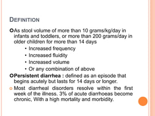 DEFINITION
As stool volume of more than 10 grams/kg/day in
infants and toddlers, or more than 200 grams/day in
older children for more than 14 days
• Increased frequency
• Increased fluidity
• Increased volume
• Or any combination of above
Persistent diarrhea : defined as an episode that
begins acutely but lasts for 14 days or longer.
 Most diarrheal disorders resolve within the first
week of the illness. 3% of acute diarrhoeas become
chronic, With a high mortality and morbidity.
 