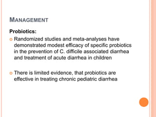 MANAGEMENT
Probiotics:
 Randomized studies and meta-analyses have
demonstrated modest efficacy of specific probiotics
in the prevention of C. difficile associated diarrhea
and treatment of acute diarrhea in children
 There is limited evidence, that probiotics are
effective in treating chronic pediatric diarrhea
 