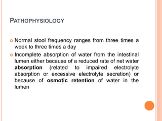 PATHOPHYSIOLOGY
 Normal stool frequency ranges from three times a
week to three times a day
 Incomplete absorption of water from the intestinal
lumen either because of a reduced rate of net water
absorption (related to impaired electrolyte
absorption or excessive electrolyte secretion) or
because of osmotic retention of water in the
lumen
 