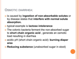 OSMOTIC DIARRHEA:
 is caused by ingestion of non-absorbable solutes or
by disease states that interfere with normal solute
absorption.
 typical example is lactose intolerance
 The colonic bacteria ferment the non-absorbed sugar
to short chain organic acid , generate an osmotic
load resulting in diarrhea
 acidic pH (short chain organic acid): burning diaper
area
 Reducing substance (unabsorbed sugar in stool)
 