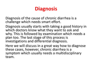 Diagnosis
Diagnosis of the cause of chronic diarrhea is a
challenge which needs smart effort.
Diagnosis usually starts with taking a good history in
which doctors know what they want to ask and
why. This is followed by examination which needs a
plan too. The last stage of this process is
investigations and differential diagnosis.
Here we will discuss in a great way how to diagnose
these cases, however, chronic diarrhea is a
symptom which usually needs a multidisciplinary
team.
 