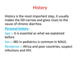 History
History is the most important step, it usually
makes the DD narrow and gives clues to the
cause of chronic diarrhea.
Personal history
Age :- it is essential as what we explained
before.
Sex :- IBD in pediatrics is common in MALE.
Residence :- Africa and poor countries, suspect
infections and HIV.
 