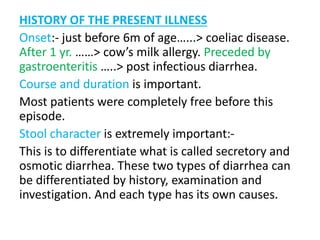 HISTORY OF THE PRESENT ILLNESS
Onset:- just before 6m of age…...> coeliac disease.
After 1 yr. ……> cow’s milk allergy. Preceded by
gastroenteritis …..> post infectious diarrhea.
Course and duration is important.
Most patients were completely free before this
episode.
Stool character is extremely important:-
This is to differentiate what is called secretory and
osmotic diarrhea. These two types of diarrhea can
be differentiated by history, examination and
investigation. And each type has its own causes.
 