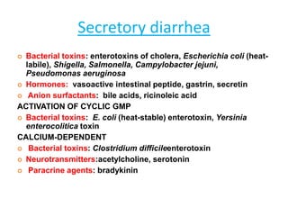 Secretory diarrhea
 Bacterial toxins: enterotoxins of cholera, Escherichia coli (heat-
labile), Shigella, Salmonella, Campylobacter jejuni,
Pseudomonas aeruginosa
 Hormones: vasoactive intestinal peptide, gastrin, secretin
 Anion surfactants: bile acids, ricinoleic acid
ACTIVATION OF CYCLIC GMP
 Bacterial toxins: E. coli (heat-stable) enterotoxin, Yersinia
enterocolitica toxin
CALCIUM-DEPENDENT
 Bacterial toxins: Clostridium difficileenterotoxin
 Neurotransmitters:acetylcholine, serotonin
 Paracrine agents: bradykinin
 