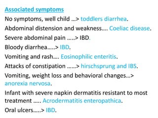 Associated symptoms
No symptoms, well child …> toddlers diarrhea.
Abdominal distension and weakness…. Coeliac disease.
Severe abdominal pain …..> IBD.
Bloody diarrhea…..> IBD.
Vomiting and rash…. Eosinophilic enteritis.
Attacks of constipation ……> hirschsprung and IBS.
Vomiting, weight loss and behavioral changes…>
anorexia nervosa.
Infant with severe napkin dermatitis resistant to most
treatment ….. Acrodermatitis enteropathica.
Oral ulcers…..> IBD.
 