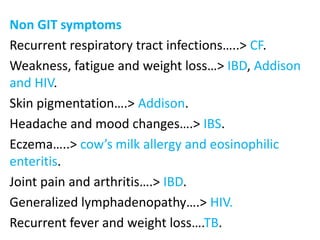 Non GIT symptoms
Recurrent respiratory tract infections…..> CF.
Weakness, fatigue and weight loss…> IBD, Addison
and HIV.
Skin pigmentation….> Addison.
Headache and mood changes….> IBS.
Eczema…..> cow’s milk allergy and eosinophilic
enteritis.
Joint pain and arthritis….> IBD.
Generalized lymphadenopathy….> HIV.
Recurrent fever and weight loss….TB.
 