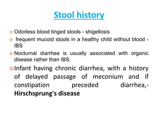 Stool history
 Odorless blood tinged stools - shigellosis
 frequent mucoid stools in a healthy child without blood -
IBS
 Nocturnal diarrhea is usually associated with organic
disease rather than IBS.
Infant having chronic diarrhea, with a history
of delayed passage of meconium and if
constipation preceded diarrhea,-
Hirschsprung's disease
 