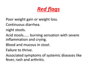 Red flags
Poor weight gain or weight loss.
Continuous diarrhea.
night stools.
Acid stools…… burning sensation with severe
inflammation and crying.
Blood and mucous in stool.
Failure to thrive.
Associated symptoms of systemic diseases like
fever, rash and arthritis.
 