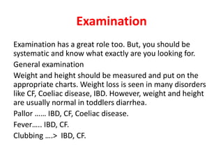 Examination
Examination has a great role too. But, you should be
systematic and know what exactly are you looking for.
General examination
Weight and height should be measured and put on the
appropriate charts. Weight loss is seen in many disorders
like CF, Coeliac disease, IBD. However, weight and height
are usually normal in toddlers diarrhea.
Pallor …… IBD, CF, Coeliac disease.
Fever….. IBD, CF.
Clubbing ….> IBD, CF.
 