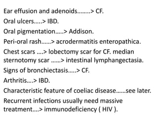 Ear effusion and adenoids……..> CF.
Oral ulcers…..> IBD.
Oral pigmentation…..> Addison.
Peri-oral rash……> acrodermatitis enteropathica.
Chest scars ….> lobectomy scar for CF. median
sternotomy scar ……> intestinal lymphangectasia.
Signs of bronchiectasis…..> CF.
Arthritis….> IBD.
Characteristic feature of coeliac disease……see later.
Recurrent infections usually need massive
treatment….> immunodeficiency ( HIV ).
 