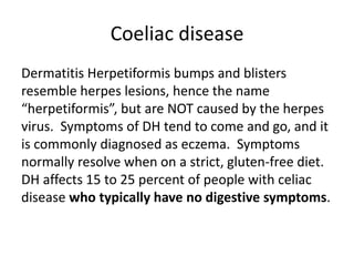 Coeliac disease
Dermatitis Herpetiformis bumps and blisters
resemble herpes lesions, hence the name
“herpetiformis”, but are NOT caused by the herpes
virus. Symptoms of DH tend to come and go, and it
is commonly diagnosed as eczema. Symptoms
normally resolve when on a strict, gluten-free diet.
DH affects 15 to 25 percent of people with celiac
disease who typically have no digestive symptoms.
 