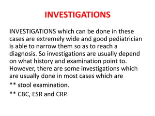 INVESTIGATIONS
INVESTIGATIONS which can be done in these
cases are extremely wide and good pediatrician
is able to narrow them so as to reach a
diagnosis. So investigations are usually depend
on what history and examination point to.
However, there are some investigations which
are usually done in most cases which are
** stool examination.
** CBC, ESR and CRP.
 