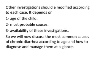 Other investigations should e modified according
to each case. It depends on
1- age of the child.
2- most probable causes.
3- availability of these investigations.
So we will now discuss the most common causes
of chronic diarrhea according to age and how to
diagnose and manage them at a glance.
 