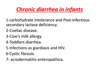 Chronic diarrhea in infants
1-carbohydrate intolerance and Post-infectious
secondary lactase deficiency.
2-Coeliac disease.
3-Cow’s milk allergy.
4-Toddlers diarrhea.
5-Infections as giardiasis and HIV.
6-Cystic fibrosis.
7- acrodermatitis enteropathica.
 