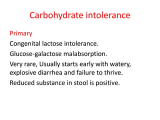 Carbohydrate intolerance
Primary
Congenital lactose intolerance.
Glucose-galactose malabsorption.
Very rare, Usually starts early with watery,
explosive diarrhea and failure to thrive.
Reduced substance in stool is positive.
 