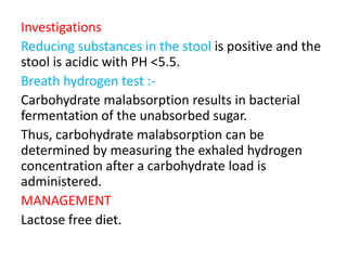 Investigations
Reducing substances in the stool is positive and the
stool is acidic with PH <5.5.
Breath hydrogen test :-
Carbohydrate malabsorption results in bacterial
fermentation of the unabsorbed sugar.
Thus, carbohydrate malabsorption can be
determined by measuring the exhaled hydrogen
concentration after a carbohydrate load is
administered.
MANAGEMENT
Lactose free diet.
 
