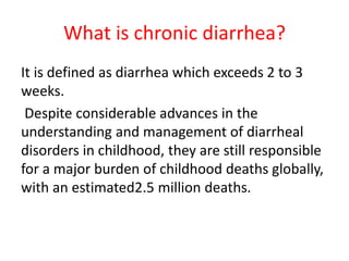 What is chronic diarrhea?
It is defined as diarrhea which exceeds 2 to 3
weeks.
Despite considerable advances in the
understanding and management of diarrheal
disorders in childhood, they are still responsible
for a major burden of childhood deaths globally,
with an estimated2.5 million deaths.
 